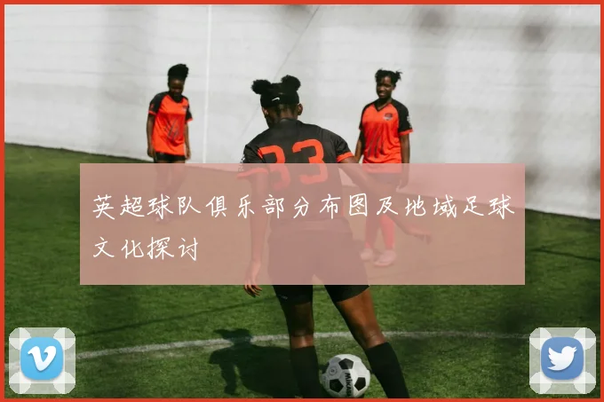 英超球队俱乐部分布图及地域足球文化探讨