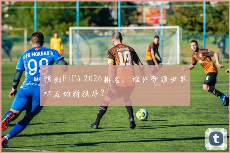 预测FIFA 2026排名：谁将登顶世界杯后的新秩序？